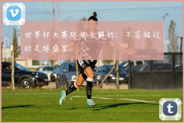 世界杯决赛球场全解析：不容错过的足球盛宴