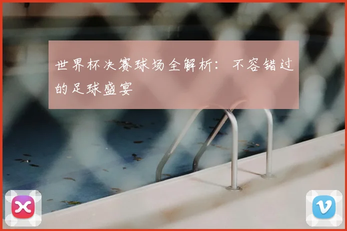 世界杯决赛球场全解析:不容错过的足球盛宴